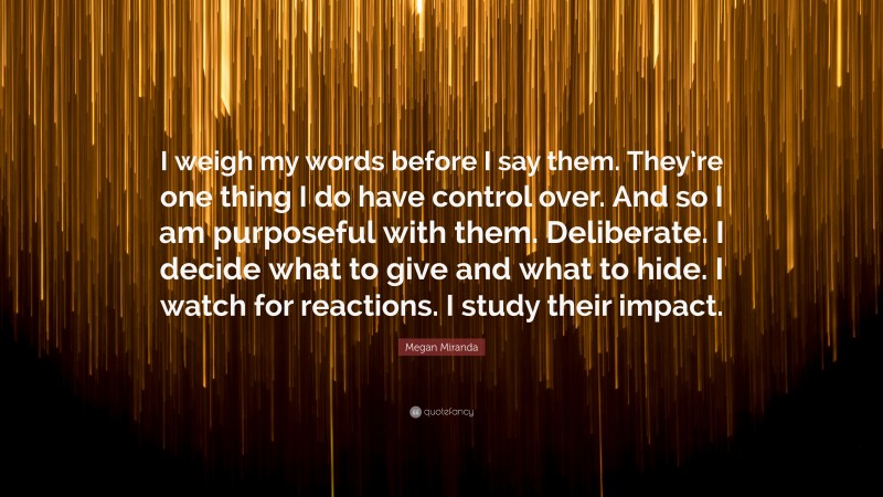 Megan Miranda Quote: “I weigh my words before I say them. They’re one thing I do have control over. And so I am purposeful with them. Deliberate. I decide what to give and what to hide. I watch for reactions. I study their impact.”