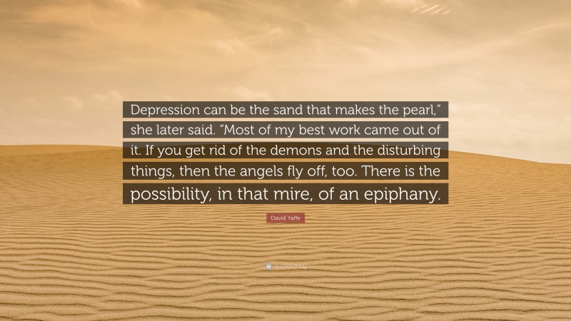 David Yaffe Quote: “Depression can be the sand that makes the pearl,” she later said. “Most of my best work came out of it. If you get rid of the demons and the disturbing things, then the angels fly off, too. There is the possibility, in that mire, of an epiphany.”