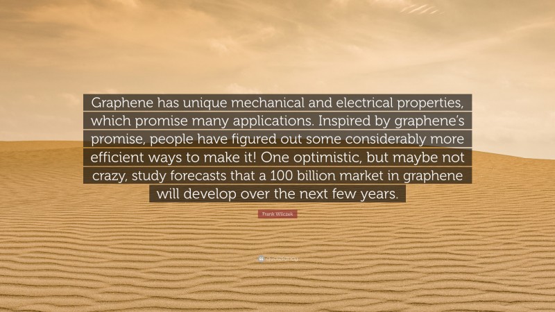 Frank Wilczek Quote: “Graphene has unique mechanical and electrical properties, which promise many applications. Inspired by graphene’s promise, people have figured out some considerably more efficient ways to make it! One optimistic, but maybe not crazy, study forecasts that a 100 billion market in graphene will develop over the next few years.”