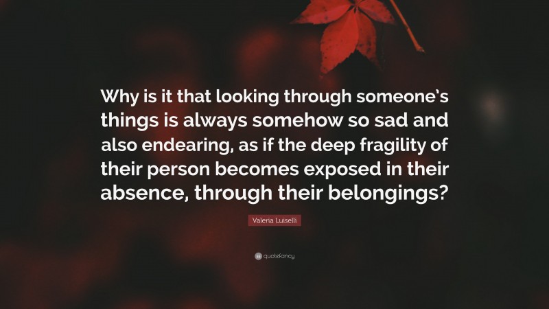 Valeria Luiselli Quote: “Why is it that looking through someone’s things is always somehow so sad and also endearing, as if the deep fragility of their person becomes exposed in their absence, through their belongings?”