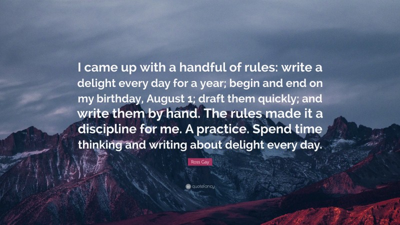 Ross Gay Quote: “I came up with a handful of rules: write a delight every day for a year; begin and end on my birthday, August 1; draft them quickly; and write them by hand. The rules made it a discipline for me. A practice. Spend time thinking and writing about delight every day.”