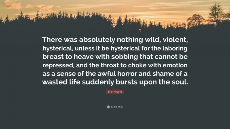 Evan Roberts Quote: “There was absolutely nothing wild, violent, hysterical, unless it be hysterical for the laboring breast to heave with sobbing that cannot be repressed, and the throat to choke with emotion as a sense of the awful horror and shame of a wasted life suddenly bursts upon the soul.”