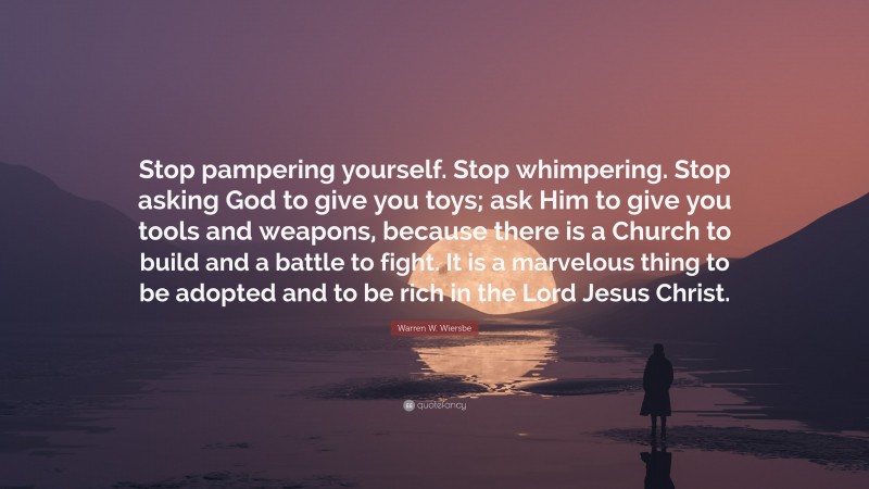 Warren W. Wiersbe Quote: “Stop pampering yourself. Stop whimpering. Stop asking God to give you toys; ask Him to give you tools and weapons, because there is a Church to build and a battle to fight. It is a marvelous thing to be adopted and to be rich in the Lord Jesus Christ.”