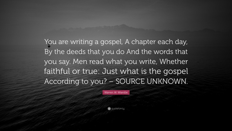 Warren W. Wiersbe Quote: “You are writing a gospel, A chapter each day, By the deeds that you do And the words that you say. Men read what you write, Whether faithful or true: Just what is the gospel According to you? – SOURCE UNKNOWN.”