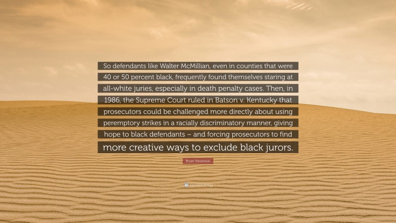 Bryan Stevenson Quote: “So defendants like Walter McMillian, even in counties that were 40 or 50 percent black, frequently found themselves staring at all-white juries, especially in death penalty cases. Then, in 1986, the Supreme Court ruled in Batson v. Kentucky that prosecutors could be challenged more directly about using peremptory strikes in a racially discriminatory manner, giving hope to black defendants – and forcing prosecutors to find more creative ways to exclude black jurors.”