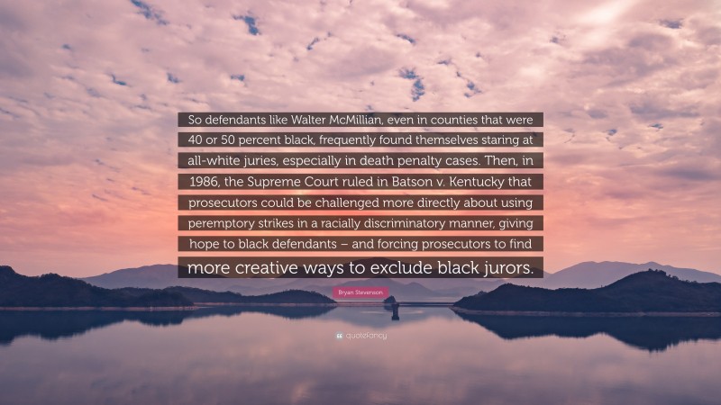 Bryan Stevenson Quote: “So defendants like Walter McMillian, even in counties that were 40 or 50 percent black, frequently found themselves staring at all-white juries, especially in death penalty cases. Then, in 1986, the Supreme Court ruled in Batson v. Kentucky that prosecutors could be challenged more directly about using peremptory strikes in a racially discriminatory manner, giving hope to black defendants – and forcing prosecutors to find more creative ways to exclude black jurors.”