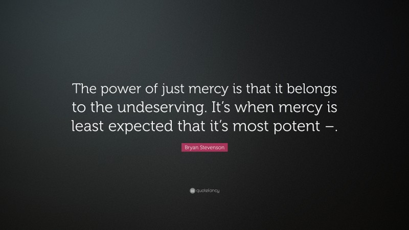 Bryan Stevenson Quote: “The power of just mercy is that it belongs to the undeserving. It’s when mercy is least expected that it’s most potent –.”