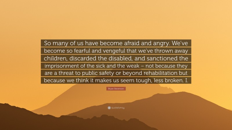 Bryan Stevenson Quote: “So many of us have become afraid and angry. We’ve become so fearful and vengeful that we’ve thrown away children, discarded the disabled, and sanctioned the imprisonment of the sick and the weak – not because they are a threat to public safety or beyond rehabilitation but because we think it makes us seem tough, less broken. I.”
