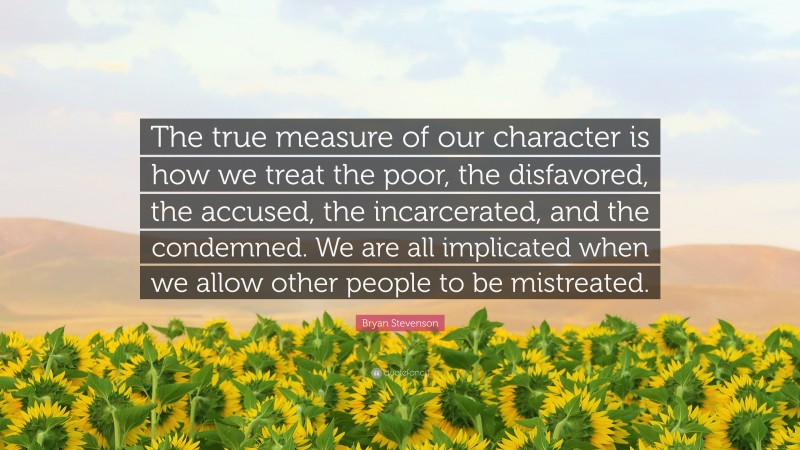 Bryan Stevenson Quote: “The true measure of our character is how we treat the poor, the disfavored, the accused, the incarcerated, and the condemned. We are all implicated when we allow other people to be mistreated.”
