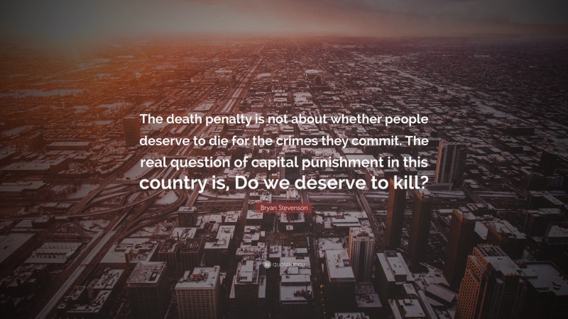 Bryan Stevenson Quote: “The death penalty is not about whether people deserve to die for the crimes they commit. The real question of capital punishment in this country is, Do we deserve to kill?”