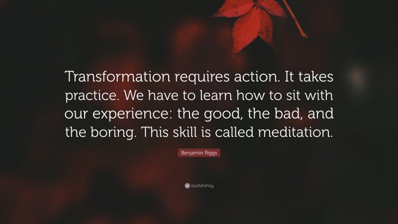 Benjamin Riggs Quote: “Transformation requires action. It takes practice. We have to learn how to sit with our experience: the good, the bad, and the boring. This skill is called meditation.”