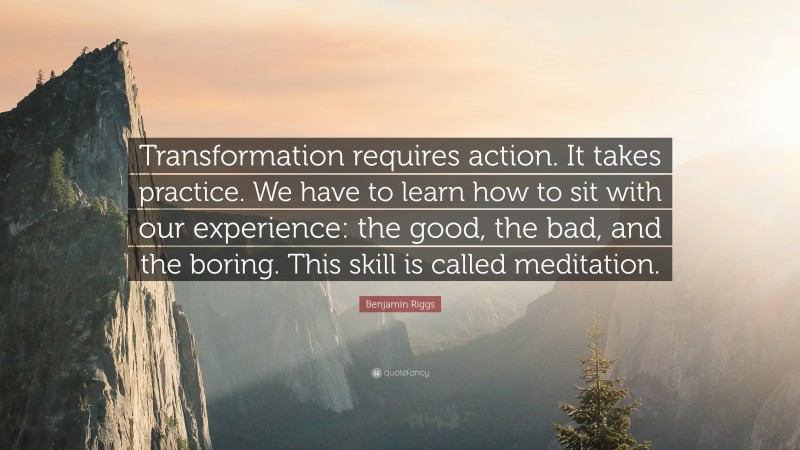 Benjamin Riggs Quote: “Transformation requires action. It takes practice. We have to learn how to sit with our experience: the good, the bad, and the boring. This skill is called meditation.”