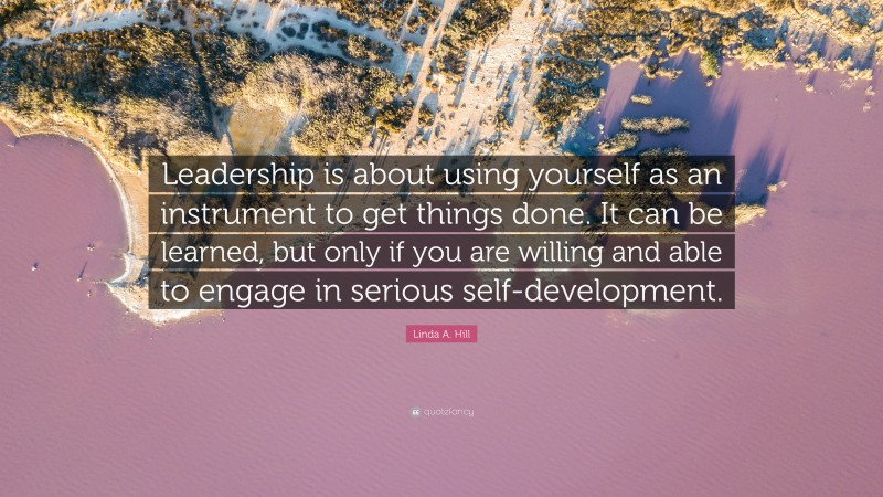 Linda A. Hill Quote: “Leadership is about using yourself as an instrument to get things done. It can be learned, but only if you are willing and able to engage in serious self-development.”