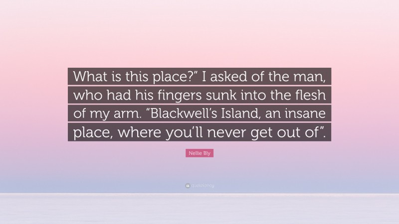 Nellie Bly Quote: “What is this place?” I asked of the man, who had his fingers sunk into the flesh of my arm. “Blackwell’s Island, an insane place, where you’ll never get out of”.”