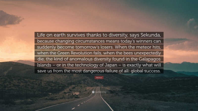 Momus Quote: “Life on earth survives thanks to diversity, says Sekunda, because changing circumstances means today’s winners can suddenly become tomorrow’s losers. When the meteor hits, when the Green Revolution fails, when the bees unexpectedly die, the kind of anomalous diversity found in the Galapagos Islands – or in the technology of Japan – is exactly what will save us from the most dangerous failure of all: global success.”