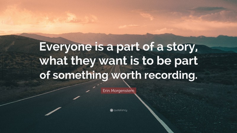 Erin Morgenstern Quote: “Everyone is a part of a story, what they want is to be part of something worth recording.”