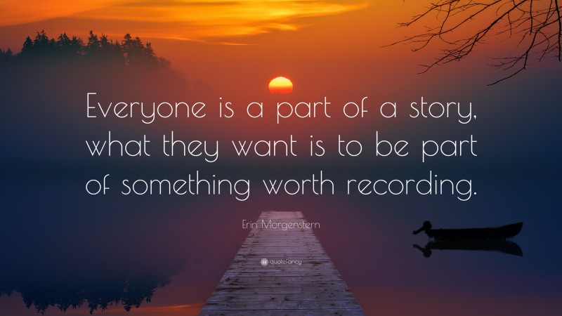 Erin Morgenstern Quote: “Everyone is a part of a story, what they want is to be part of something worth recording.”