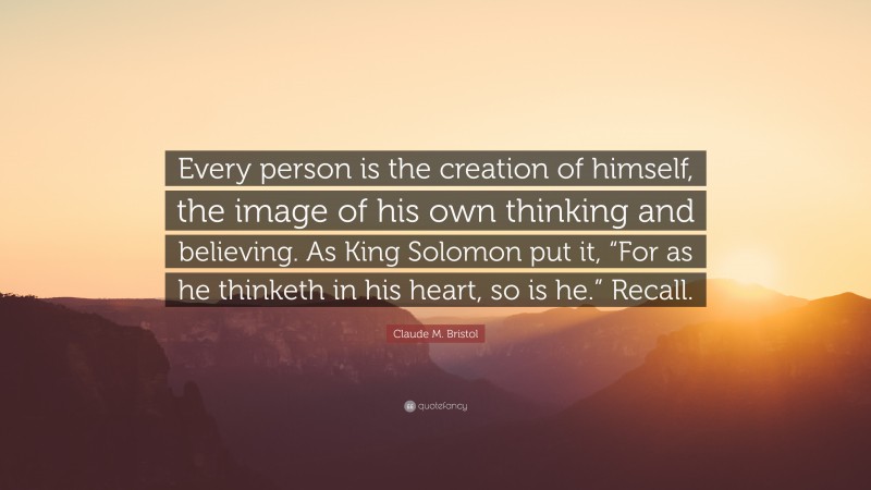 Claude M. Bristol Quote: “Every person is the creation of himself, the image of his own thinking and believing. As King Solomon put it, “For as he thinketh in his heart, so is he.” Recall.”