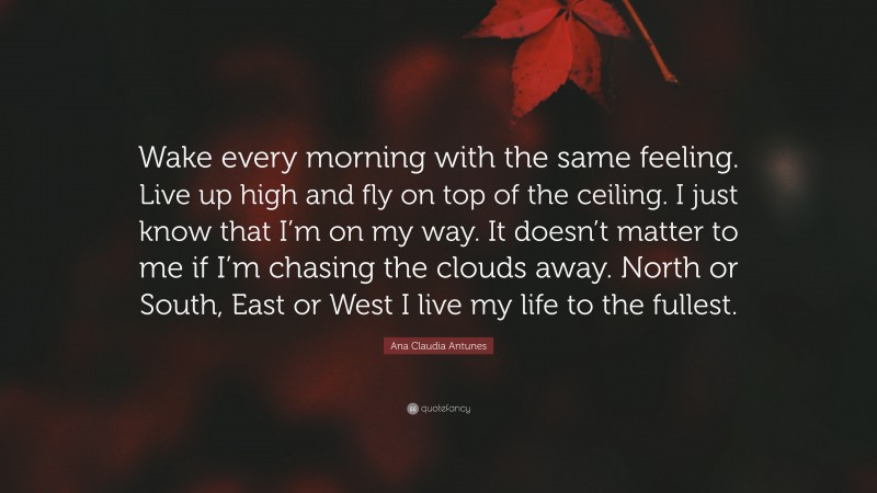 Ana Claudia Antunes Quote: “Wake every morning with the same feeling. Live up high and fly on top of the ceiling. I just know that I’m on my way. It doesn’t matter to me if I’m chasing the clouds away. North or South, East or West I live my life to the fullest.”