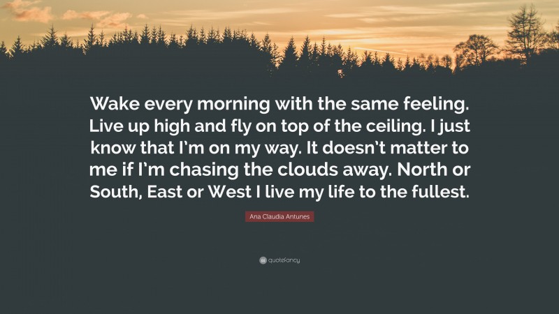 Ana Claudia Antunes Quote: “Wake every morning with the same feeling. Live up high and fly on top of the ceiling. I just know that I’m on my way. It doesn’t matter to me if I’m chasing the clouds away. North or South, East or West I live my life to the fullest.”