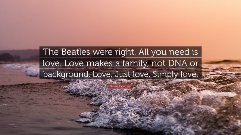 Roma Downey Quote: “The Beatles were right. All you need is love. Love makes a family, not DNA or background. Love. Just love. Simply love.”