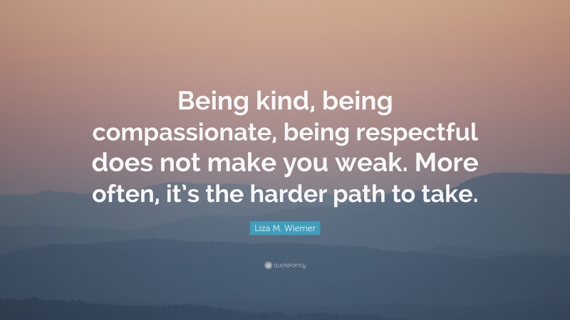 Liza M. Wiemer Quote: “Being kind, being compassionate, being respectful does not make you weak. More often, it’s the harder path to take.”