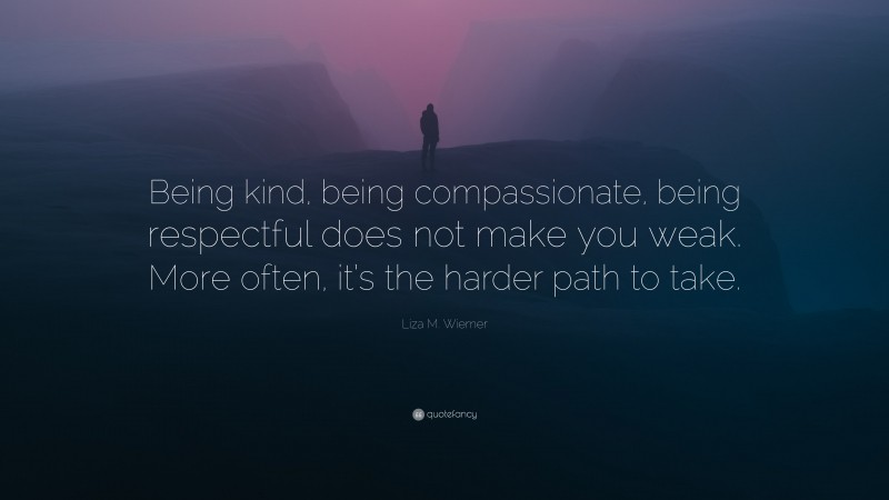 Liza M. Wiemer Quote: “Being kind, being compassionate, being respectful does not make you weak. More often, it’s the harder path to take.”