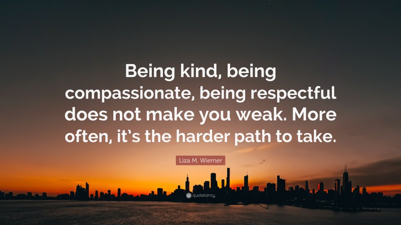 Liza M. Wiemer Quote: “Being kind, being compassionate, being respectful does not make you weak. More often, it’s the harder path to take.”