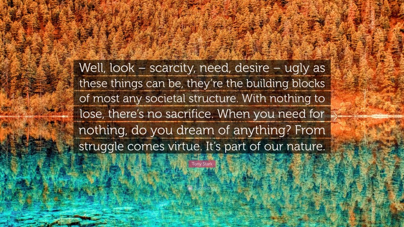 Tony Stark Quote: “Well, look – scarcity, need, desire – ugly as these things can be, they’re the building blocks of most any societal structure. With nothing to lose, there’s no sacrifice. When you need for nothing, do you dream of anything? From struggle comes virtue. It’s part of our nature.”