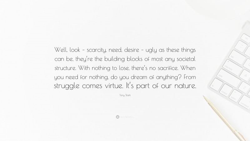 Tony Stark Quote: “Well, look – scarcity, need, desire – ugly as these things can be, they’re the building blocks of most any societal structure. With nothing to lose, there’s no sacrifice. When you need for nothing, do you dream of anything? From struggle comes virtue. It’s part of our nature.”