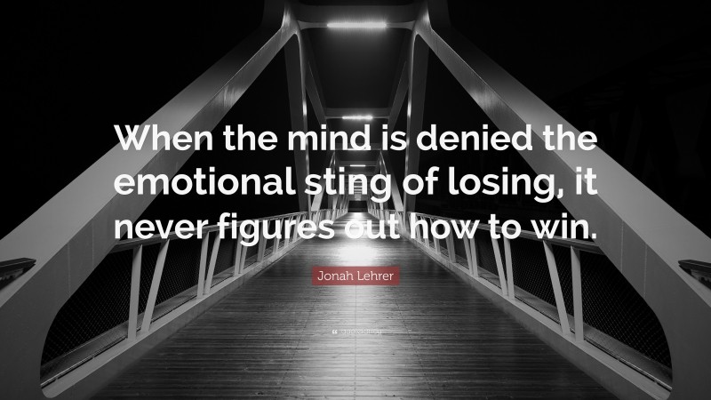 Jonah Lehrer Quote: “When the mind is denied the emotional sting of losing, it never figures out how to win.”