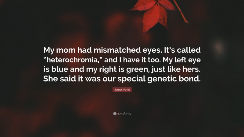 James Ponti Quote: “My mom had mismatched eyes. It’s called “heterochromia,” and I have it too. My left eye is blue and my right is green, just like hers. She said it was our special genetic bond.”