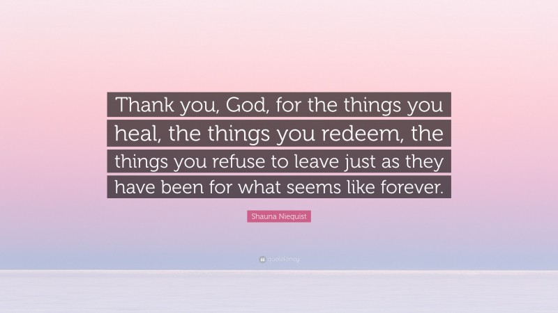 Shauna Niequist Quote: “Thank you, God, for the things you heal, the things you redeem, the things you refuse to leave just as they have been for what seems like forever.”