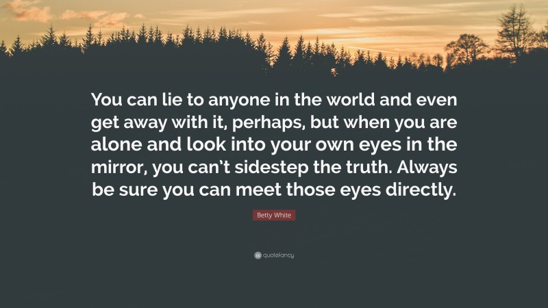 Betty White Quote: “You can lie to anyone in the world and even get away with it, perhaps, but when you are alone and look into your own eyes in the mirror, you can’t sidestep the truth. Always be sure you can meet those eyes directly.”