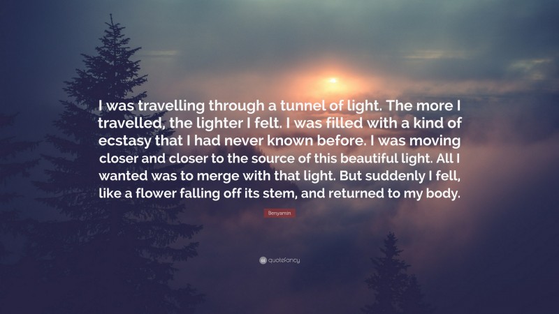 Benyamin Quote: “I was travelling through a tunnel of light. The more I travelled, the lighter I felt. I was filled with a kind of ecstasy that I had never known before. I was moving closer and closer to the source of this beautiful light. All I wanted was to merge with that light. But suddenly I fell, like a flower falling off its stem, and returned to my body.”