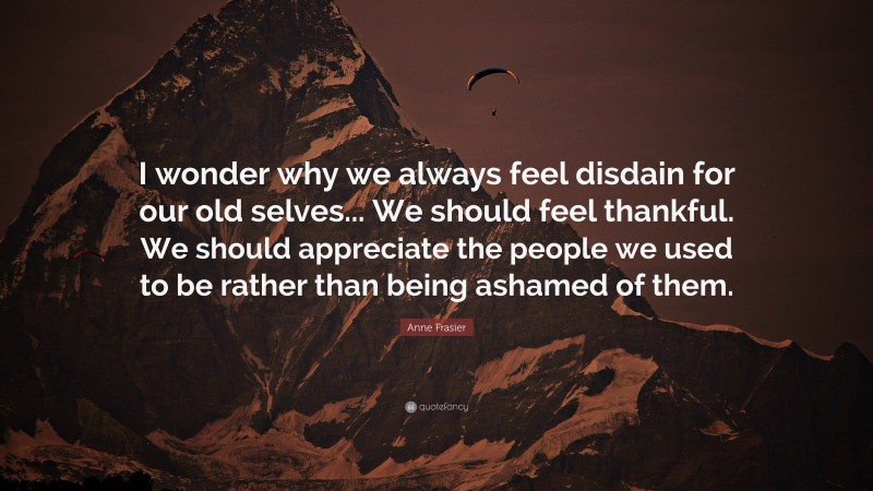 Anne Frasier Quote: “I wonder why we always feel disdain for our old selves... We should feel thankful. We should appreciate the people we used to be rather than being ashamed of them.”