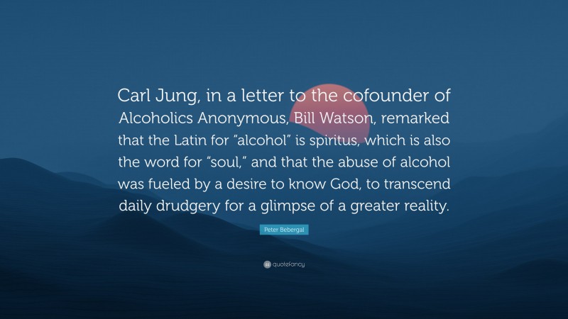 Peter Bebergal Quote: “Carl Jung, in a letter to the cofounder of Alcoholics Anonymous, Bill Watson, remarked that the Latin for “alcohol” is spiritus, which is also the word for “soul,” and that the abuse of alcohol was fueled by a desire to know God, to transcend daily drudgery for a glimpse of a greater reality.”