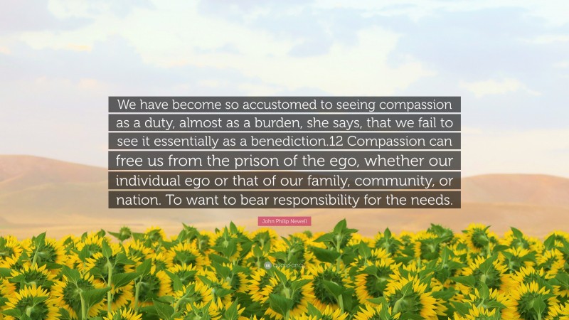 John Philip Newell Quote: “We have become so accustomed to seeing compassion as a duty, almost as a burden, she says, that we fail to see it essentially as a benediction.12 Compassion can free us from the prison of the ego, whether our individual ego or that of our family, community, or nation. To want to bear responsibility for the needs.”