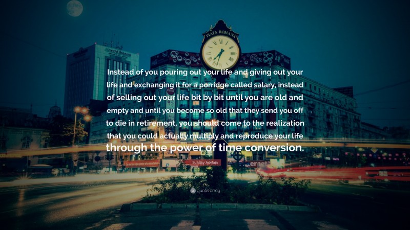 Sunday Adelaja Quote: “Instead of you pouring out your life and giving out your life and exchanging it for a porridge called salary, instead of selling out your life bit by bit until you are old and empty and until you become so old that they send you off to die in retirement, you should come to the realization that you could actually multiply and reproduce your life through the power of time conversion.”