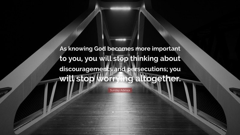 Sunday Adelaja Quote: “As knowing God becomes more important to you, you will stop thinking about discouragements and persecutions; you will stop worrying altogether.”