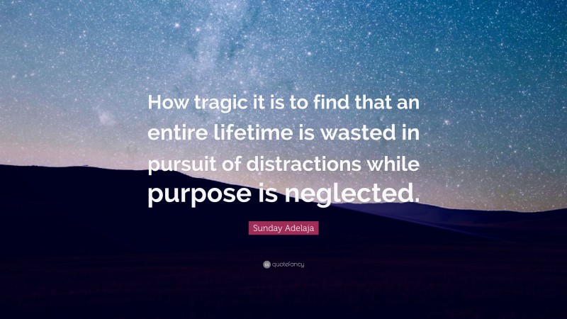Sunday Adelaja Quote: “How tragic it is to find that an entire lifetime is wasted in pursuit of distractions while purpose is neglected.”
