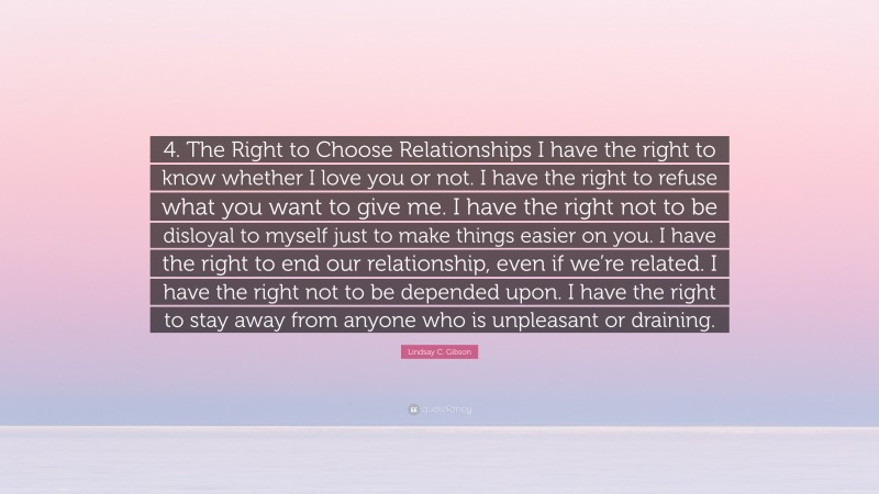 Lindsay C. Gibson Quote: “4. The Right to Choose Relationships I have the right to know whether I love you or not. I have the right to refuse what you want to give me. I have the right not to be disloyal to myself just to make things easier on you. I have the right to end our relationship, even if we’re related. I have the right not to be depended upon. I have the right to stay away from anyone who is unpleasant or draining.”