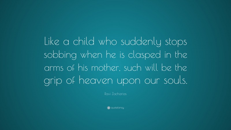 Ravi Zacharias Quote: “Like a child who suddenly stops sobbing when he is clasped in the arms of his mother, such will be the grip of heaven upon our souls.”