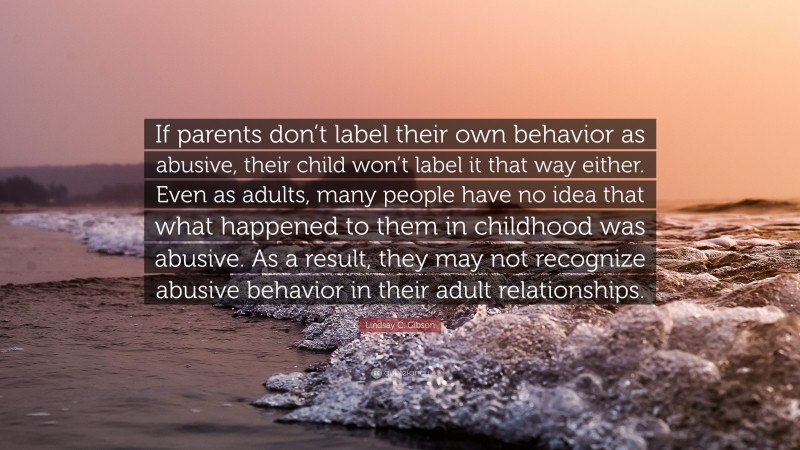 Lindsay C. Gibson Quote: “If parents don’t label their own behavior as abusive, their child won’t label it that way either. Even as adults, many people have no idea that what happened to them in childhood was abusive. As a result, they may not recognize abusive behavior in their adult relationships.”