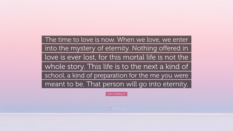 John Ortberg Jr. Quote: “The time to love is now. When we love, we enter into the mystery of eternity. Nothing offered in love is ever lost, for this mortal life is not the whole story. This life is to the next a kind of school, a kind of preparation for the me you were meant to be. That person will go into eternity.”