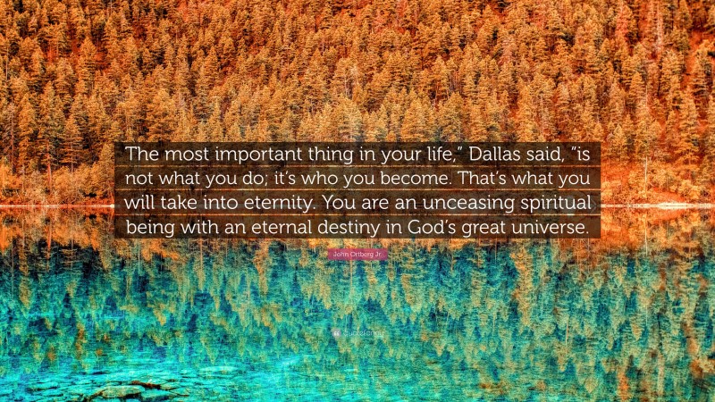 John Ortberg Jr. Quote: “The most important thing in your life,” Dallas said, “is not what you do; it’s who you become. That’s what you will take into eternity. You are an unceasing spiritual being with an eternal destiny in God’s great universe.”