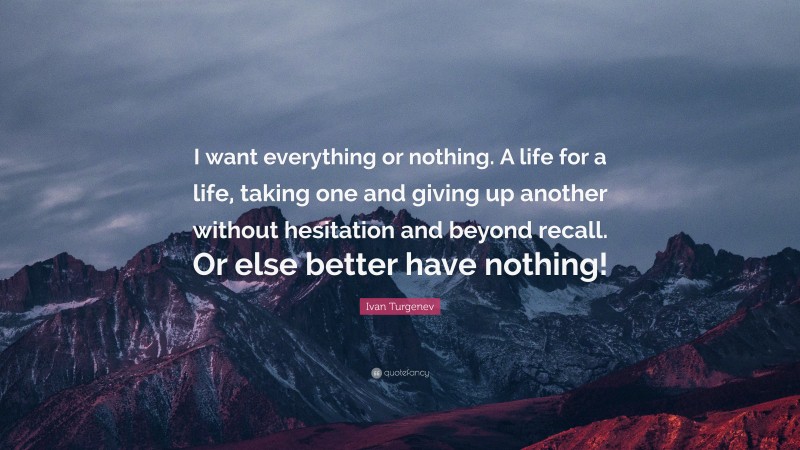 Ivan Turgenev Quote: “I want everything or nothing. A life for a life, taking one and giving up another without hesitation and beyond recall. Or else better have nothing!”