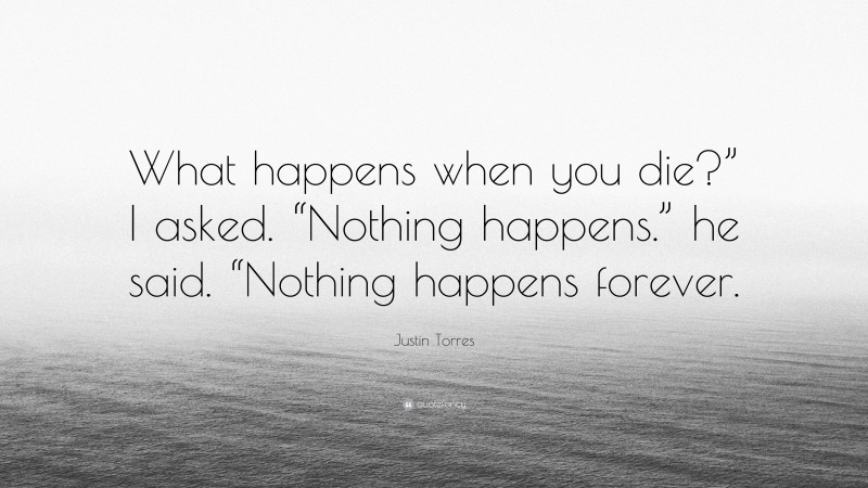 Justin Torres Quote: “What happens when you die?” I asked. “Nothing happens.” he said. “Nothing happens forever.”