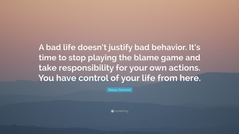 Blaque Diamond Quote: “A bad life doesn’t justify bad behavior. It’s time to stop playing the blame game and take responsibility for your own actions. You have control of your life from here.”