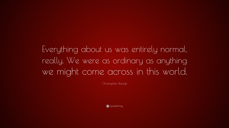 Christopher Barzak Quote: “Everything about us was entirely normal, really. We were as ordinary as anything we might come across in this world.”